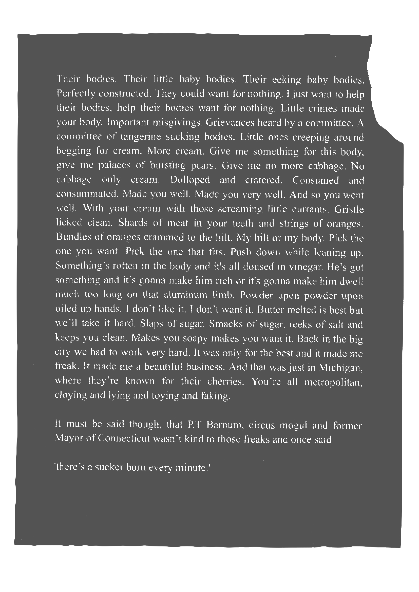 Their bodies. Their little baby bodies. Their eeking baby bodies. Perfectly constructed. They could want for nothing. I just want to help their bodies, help their bodies want for nothing. Little crimes made your body. Important misgivings. Grievances heard by a committee. A committee of tangerine sucking bodies. Little ones creeping around begging for cream. More cream. Give me something for this body, give me palaces of bursting pears. Give me no more cabbage. No cabbage only cream. Dolloped and cratered. Consumed and consummated. Made you well. Made you very well. And so you went well. With your cream with those screaming little currants. Gristle licked clean. Shards of meat in your teeth and strings of oranges. Bundles of oranges crammed to the hilt. My hilt or my body. Pick the one you want. Pick the one that fits. Push down while leaning up. Something's rotten in the body and it's all doused in vinegar. He's got something and it's gonna make him rich or it's gonna make him dwell much too long on that aluminum limb. Powder upon powder upon oiled up hands. I don't like it. I don't want it. Butter melted is best but we'll take it hard. Slaps of sugar. Smacks of sugar, reeks of salt and keeps you clean. Makes you soapy makes you want it. Back in the big city we had to work very hard. It was only for the best and it made me freak. It made me a beautiful business. And that was just in Michigan, where they're known for their cherries. You're all metropolitan, cloying and lying and toying and faking. It must be said though, that P.T Barnum, circus mogul and former Mayor of Connecticut wasn't kind to those freaks and once said 'there's a sucker born every minute.'
